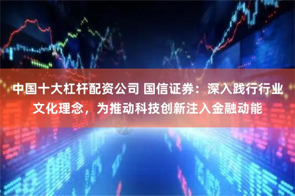 中国十大杠杆配资公司 国信证券：深入践行行业文化理念，为推动科技创新注入金融动能