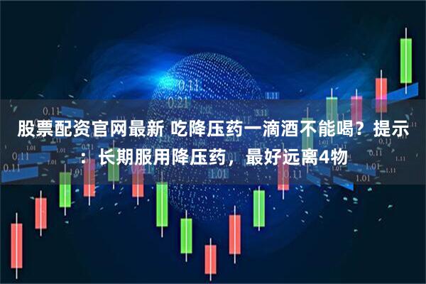 股票配资官网最新 吃降压药一滴酒不能喝？提示：长期服用降压药，最好远离4物