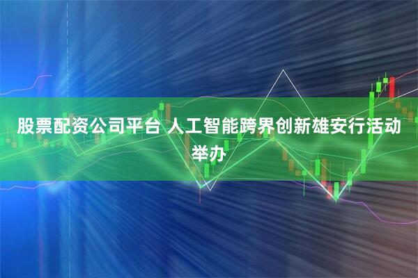 股票配资公司平台 人工智能跨界创新雄安行活动举办