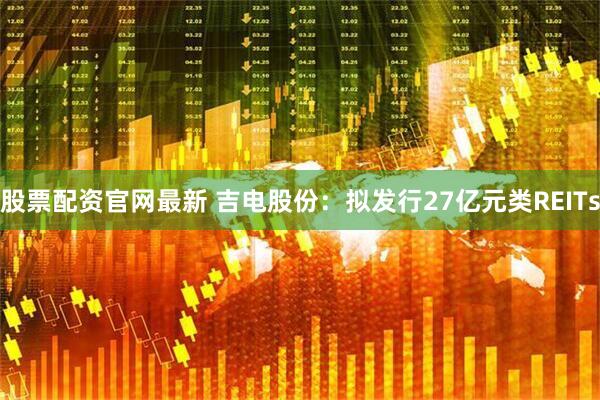 股票配资官网最新 吉电股份：拟发行27亿元类REITs