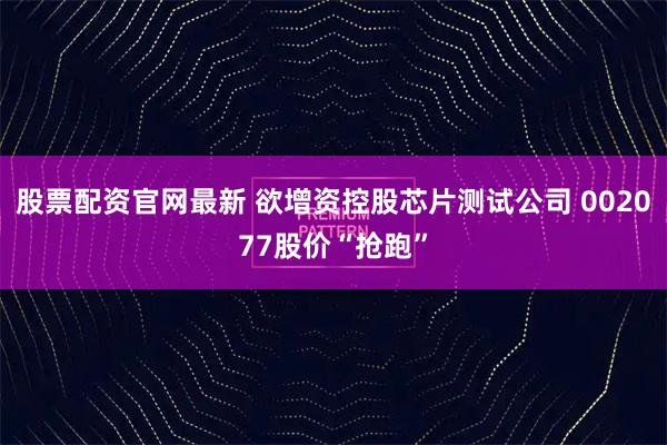股票配资官网最新 欲增资控股芯片测试公司 002077股价“抢跑”