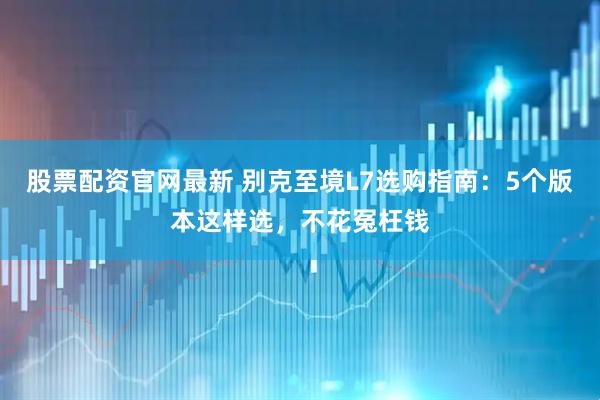 股票配资官网最新 别克至境L7选购指南：5个版本这样选，不花冤枉钱