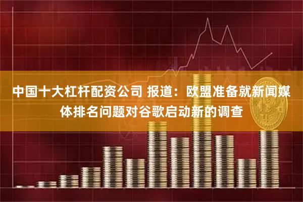 中国十大杠杆配资公司 报道：欧盟准备就新闻媒体排名问题对谷歌启动新的调查