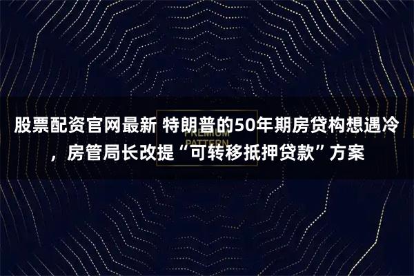 股票配资官网最新 特朗普的50年期房贷构想遇冷，房管局长改提“可转移抵押贷款”方案