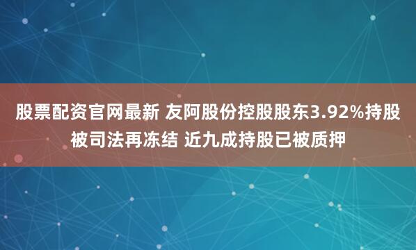 股票配资官网最新 友阿股份控股股东3.92%持股被司法再冻结 近九成持股已被质押