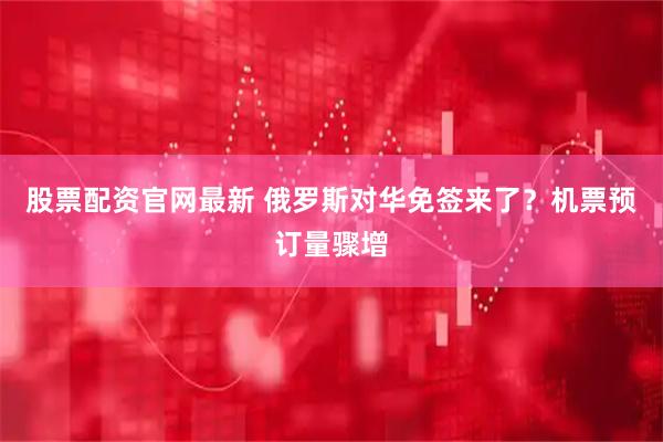 股票配资官网最新 俄罗斯对华免签来了？机票预订量骤增