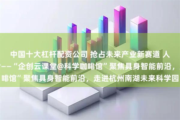 中国十大杠杆配资公司 抢占未来产业新赛道 人形机器人加速场景革命——“企创云课堂@科学咖啡馆”聚焦具身智能前沿，走进杭州南湖未来科学园