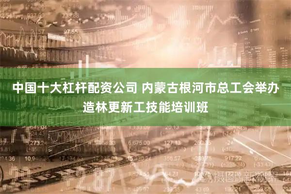 中国十大杠杆配资公司 内蒙古根河市总工会举办造林更新工技能培训班
