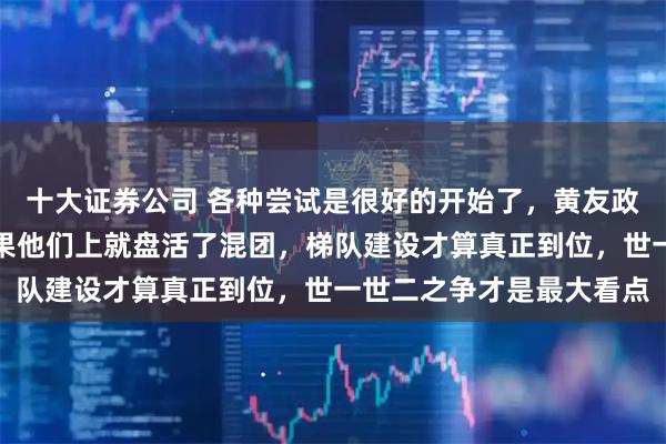 十大证券公司 各种尝试是很好的开始了，黄友政陈熠属于热门人选，如果他们上就盘活了混团，梯队建设才算真正到位，世一世二之争才是最大看点