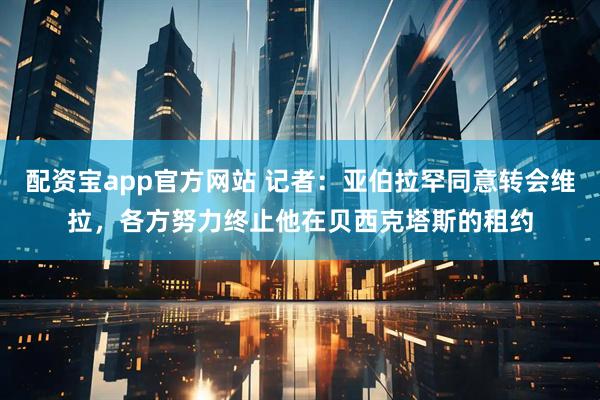 配资宝app官方网站 记者：亚伯拉罕同意转会维拉，各方努力终止他在贝西克塔斯的租约