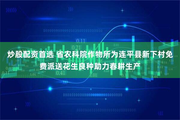 炒股配资首选 省农科院作物所为连平县新下村免费派送花生良种助力春耕生产