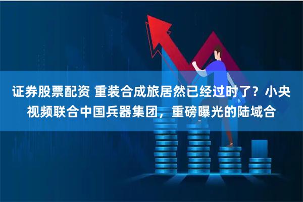 证券股票配资 重装合成旅居然已经过时了？小央视频联合中国兵器集团，重磅曝光的陆域合