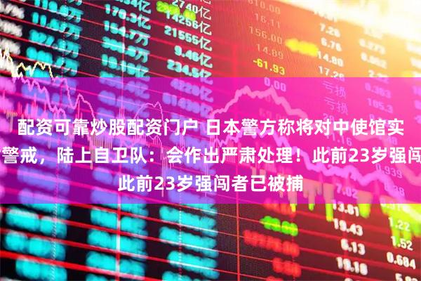 配资可靠炒股配资门户 日本警方称将对中使馆实施24小时警戒，陆上自卫队：会作出严肃处理！此前23岁强闯者已被捕