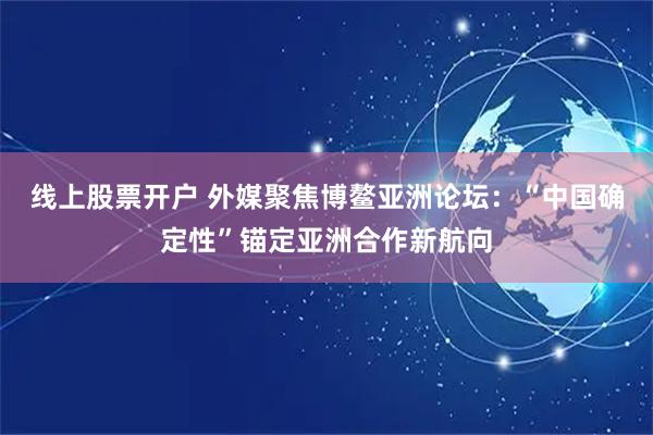 线上股票开户 外媒聚焦博鳌亚洲论坛：“中国确定性”锚定亚洲合作新航向