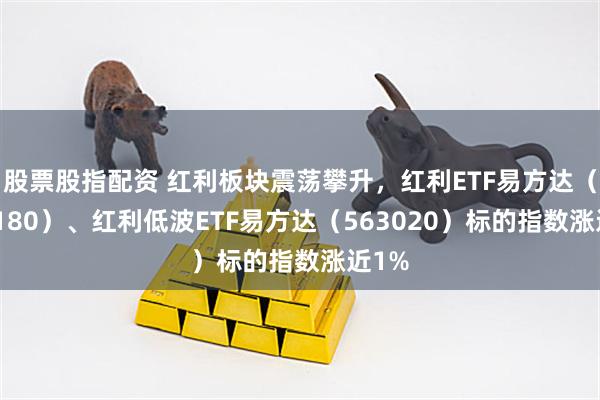 股票股指配资 红利板块震荡攀升，红利ETF易方达（515180）、红利低波ETF易方达（563020）标的指数涨近1%