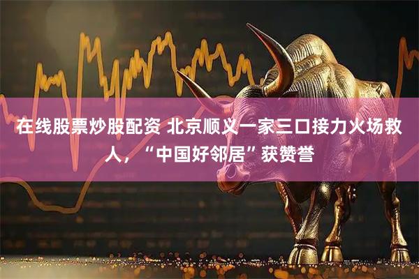 在线股票炒股配资 北京顺义一家三口接力火场救人，“中国好邻居”获赞誉