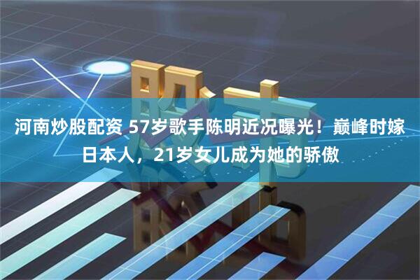 河南炒股配资 57岁歌手陈明近况曝光！巅峰时嫁日本人，21岁女儿成为她的骄傲