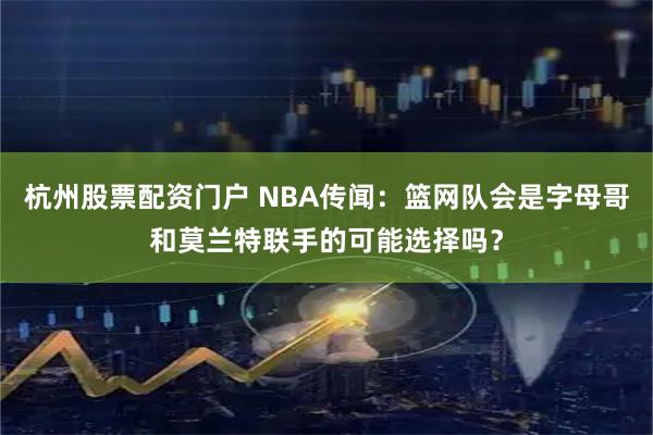 杭州股票配资门户 NBA传闻：篮网队会是字母哥和莫兰特联手的可能选择吗？