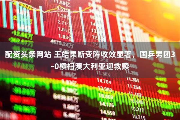 配资头条网站 王皓果断变阵收效显著，国乒男团3-0横扫澳大利亚迎救赎