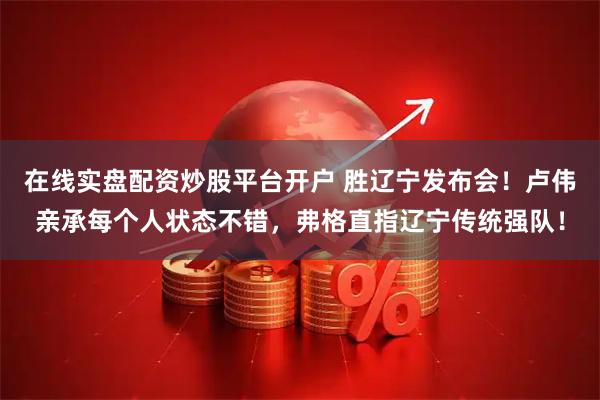 在线实盘配资炒股平台开户 胜辽宁发布会！卢伟亲承每个人状态不错，弗格直指辽宁传统强队！