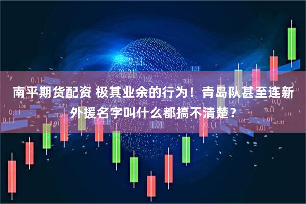 南平期货配资 极其业余的行为！青岛队甚至连新外援名字叫什么都搞不清楚？