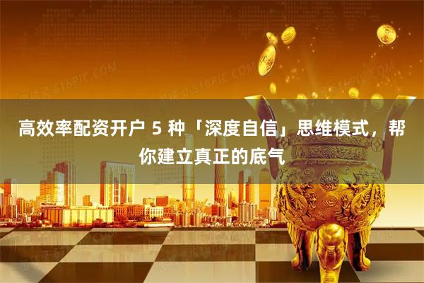 高效率配资开户 5 种「深度自信」思维模式，帮你建立真正的底气