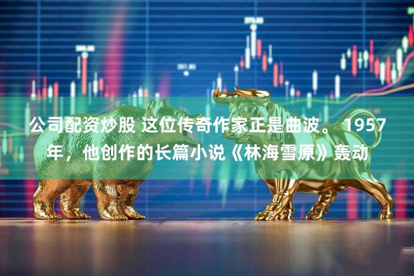 公司配资炒股 这位传奇作家正是曲波。 1957年，他创作的长篇小说《林海雪原》轰动