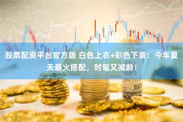 股票配资平台官方版 白色上衣+彩色下装:今年夏天最火搭配,时髦又减龄!