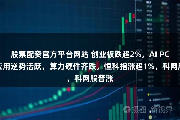 股票配资官方平台网站 创业板跌超2%，AI PC、AI应用逆势活跃，算力硬件齐跌，恒科指涨超1%，科网股普涨