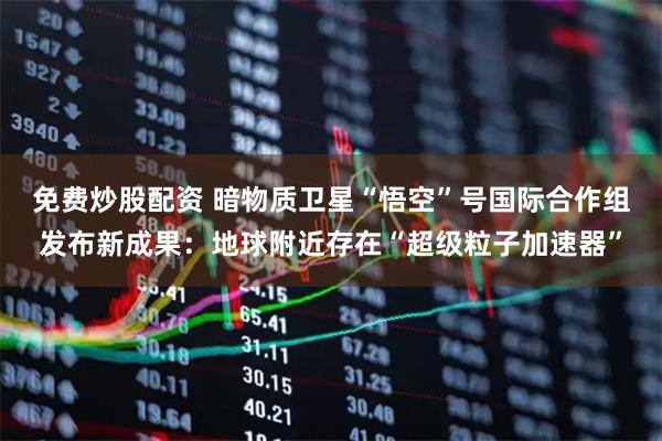 免费炒股配资 暗物质卫星“悟空”号国际合作组发布新成果：地球附近存在“超级粒子加速器”