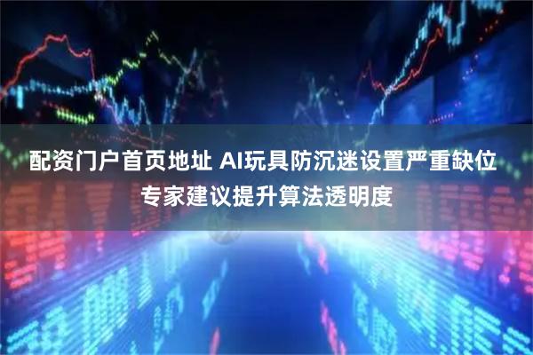 配资门户首页地址 AI玩具防沉迷设置严重缺位 专家建议提升算法透明度