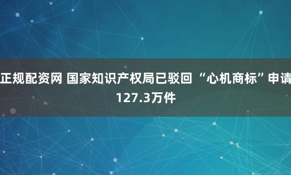 正规配资网 国家知识产权局已驳回 “心机商标”申请127.3万件