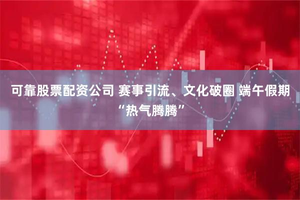 可靠股票配资公司 赛事引流、文化破圈 端午假期“热气腾腾”