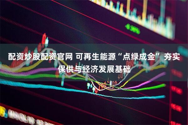 配资炒股配资官网 可再生能源“点绿成金” 夯实保供与经济发展基础