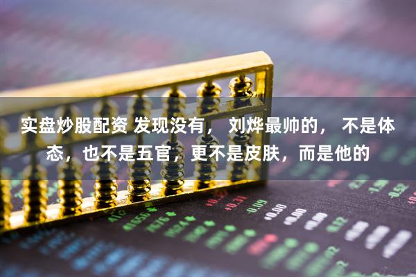 实盘炒股配资 发现没有， 刘烨最帅的， 不是体态，也不是五官，更不是皮肤，而是他的