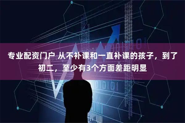 专业配资门户 从不补课和一直补课的孩子，到了初二，至少有3个方面差距明显