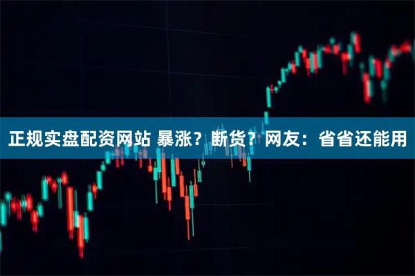 正规实盘配资网站 暴涨？断货？网友：省省还能用