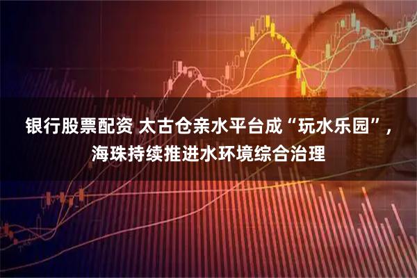 银行股票配资 太古仓亲水平台成“玩水乐园”，海珠持续推进水环境综合治理