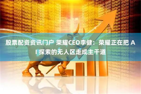 股票配资资讯门户 荣耀CEO李健：荣耀正在把 AI 探索的无人区走成主干道