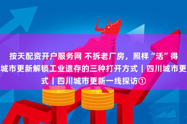 按天配资开户服务网 不拆老厂房，照样“活”得精彩！看四川城市更新解锁工业遗存的三种打开方式｜四川城市更新一线探访①
