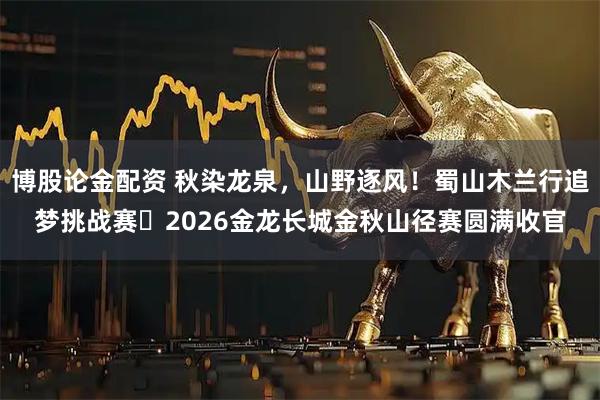 博股论金配资 秋染龙泉，山野逐风！蜀山木兰行追梦挑战赛・2026金龙长城金秋山径赛圆满收官